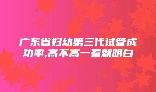 广东省妇幼第三代试管成功率,高不高一看就明白