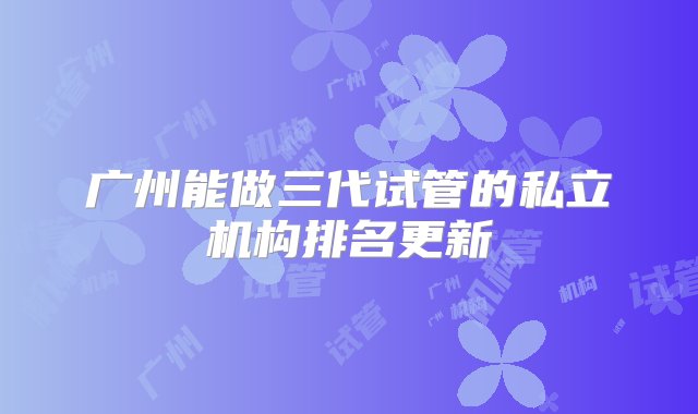 广州能做三代试管的私立机构排名更新