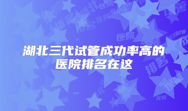 湖北三代试管成功率高的医院排名在这