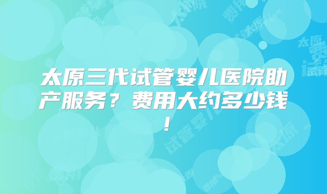 太原三代试管婴儿医院助产服务？费用大约多少钱！