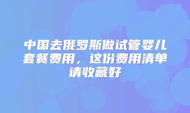 中国去俄罗斯做试管婴儿套餐费用，这份费用清单请收藏好