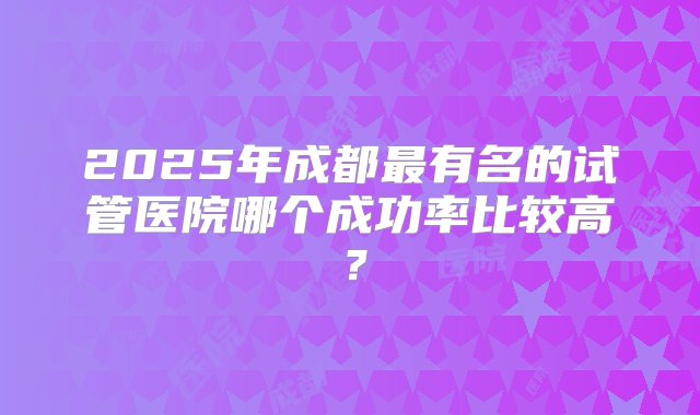 2025年成都最有名的试管医院哪个成功率比较高？