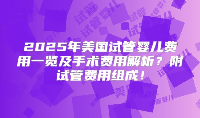 2025年美国试管婴儿费用一览及手术费用解析？附试管费用组成！