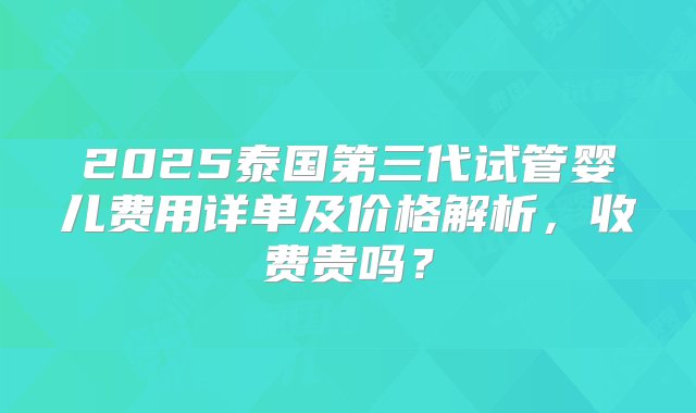 2025泰国第三代试管婴儿费用详单及价格解析，收费贵吗？