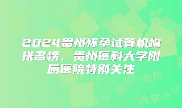 2024贵州怀孕试管机构排名榜，贵州医科大学附属医院特别关注