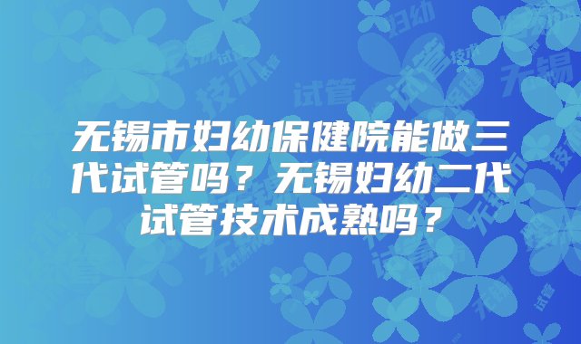 无锡市妇幼保健院能做三代试管吗？无锡妇幼二代试管技术成熟吗？