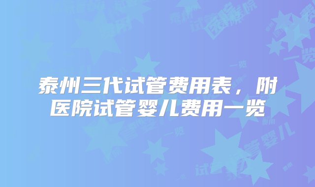 泰州三代试管费用表，附医院试管婴儿费用一览