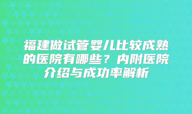 福建做试管婴儿比较成熟的医院有哪些？内附医院介绍与成功率解析