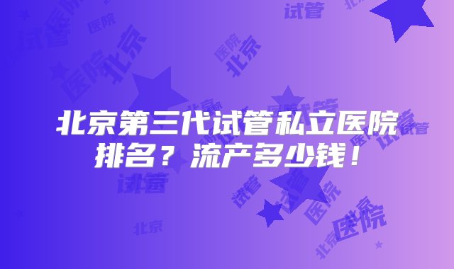 北京第三代试管私立医院排名？流产多少钱！