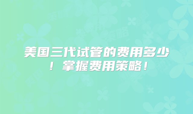 美国三代试管的费用多少！掌握费用策略！