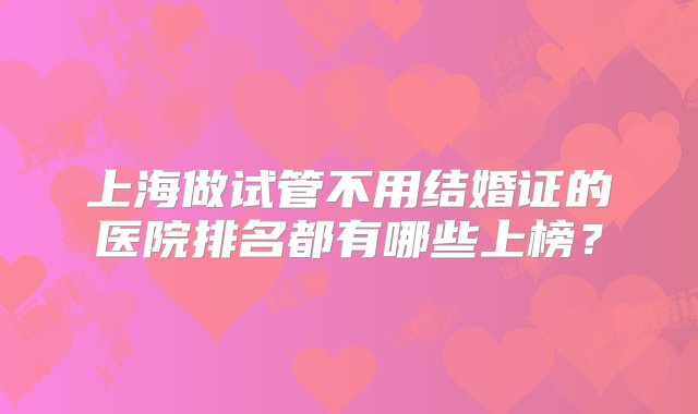 上海做试管不用结婚证的医院排名都有哪些上榜？