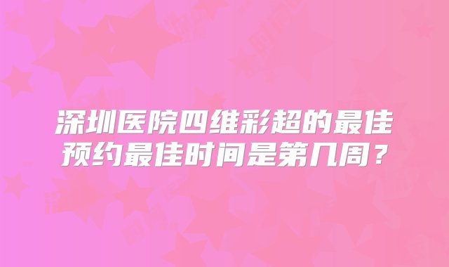 深圳医院四维彩超的最佳预约最佳时间是第几周？