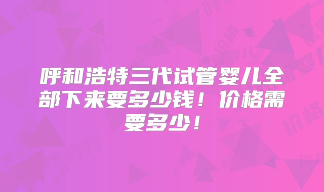 呼和浩特三代试管婴儿全部下来要多少钱！价格需要多少！