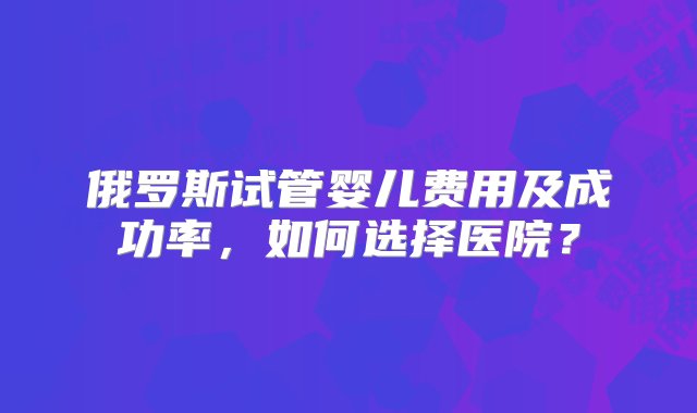 俄罗斯试管婴儿费用及成功率，如何选择医院？