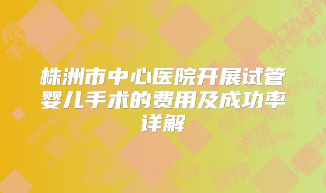 株洲市中心医院开展试管婴儿手术的费用及成功率详解