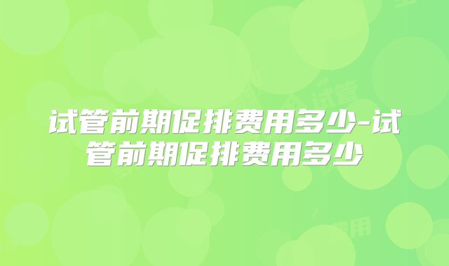 试管前期促排费用多少-试管前期促排费用多少