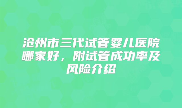 沧州市三代试管婴儿医院哪家好，附试管成功率及风险介绍