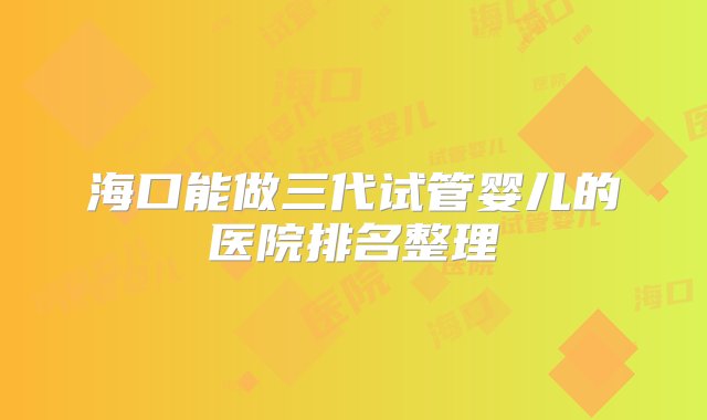 海口能做三代试管婴儿的医院排名整理