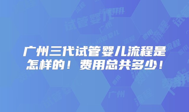 广州三代试管婴儿流程是怎样的！费用总共多少！