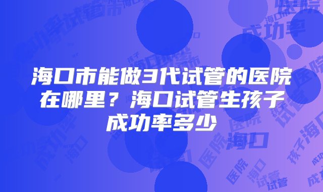 海口市能做3代试管的医院在哪里？海口试管生孩子成功率多少