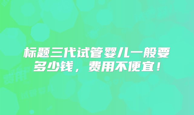 标题三代试管婴儿一般要多少钱，费用不便宜！