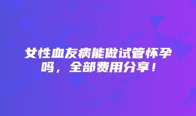 女性血友病能做试管怀孕吗，全部费用分享！