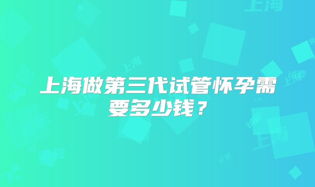 上海做第三代试管怀孕需要多少钱？