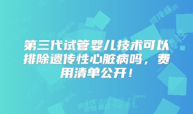 第三代试管婴儿技术可以排除遗传性心脏病吗，费用清单公开！