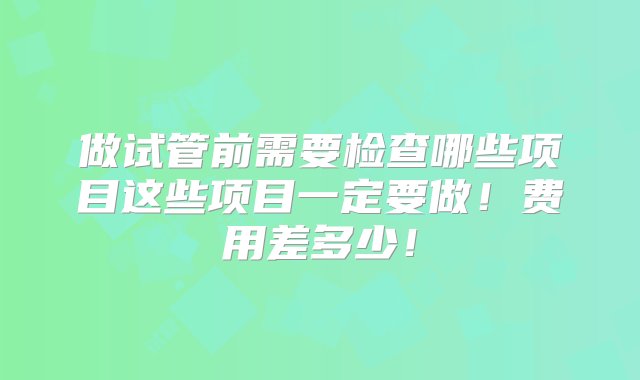 做试管前需要检查哪些项目这些项目一定要做！费用差多少！