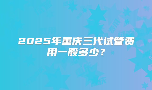 2025年重庆三代试管费用一般多少？