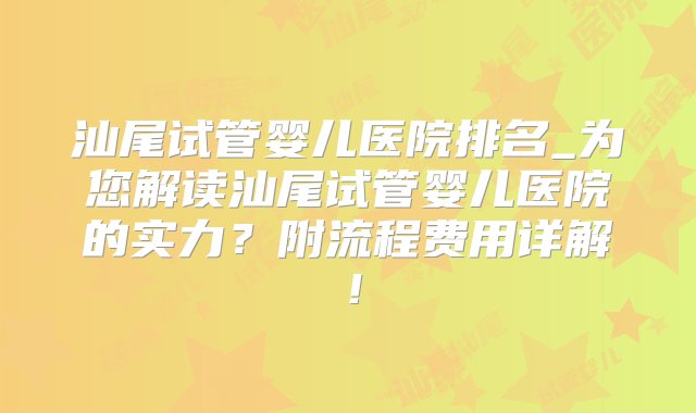 汕尾试管婴儿医院排名_为您解读汕尾试管婴儿医院的实力？附流程费用详解！