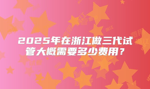 2025年在浙江做三代试管大概需要多少费用？