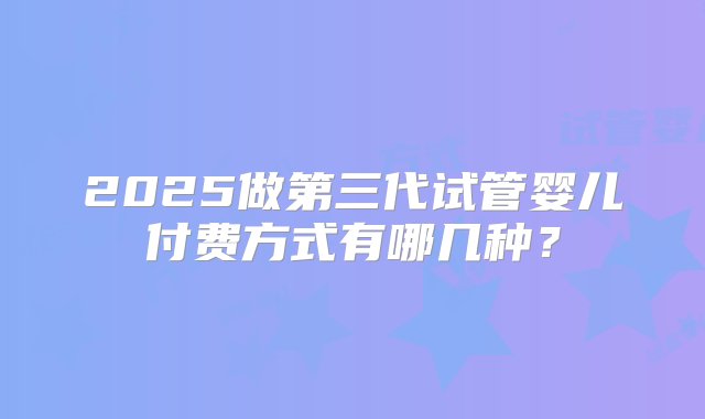 2025做第三代试管婴儿付费方式有哪几种？