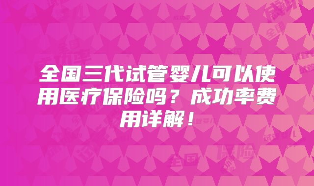 全国三代试管婴儿可以使用医疗保险吗？成功率费用详解！