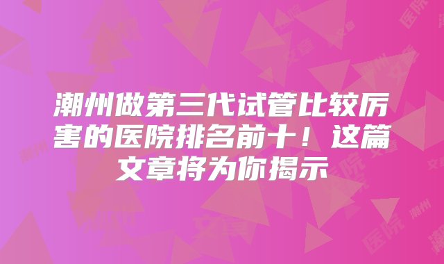 潮州做第三代试管比较厉害的医院排名前十！这篇文章将为你揭示