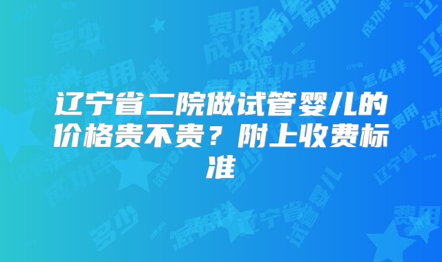 辽宁省二院做试管婴儿的价格贵不贵？附上收费标准