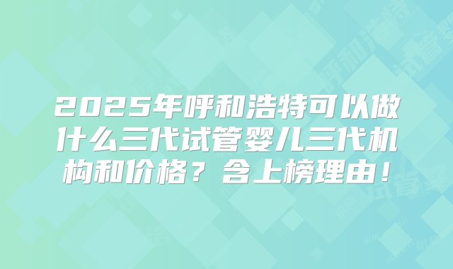 2025年呼和浩特可以做什么三代试管婴儿三代机构和价格？含上榜理由！