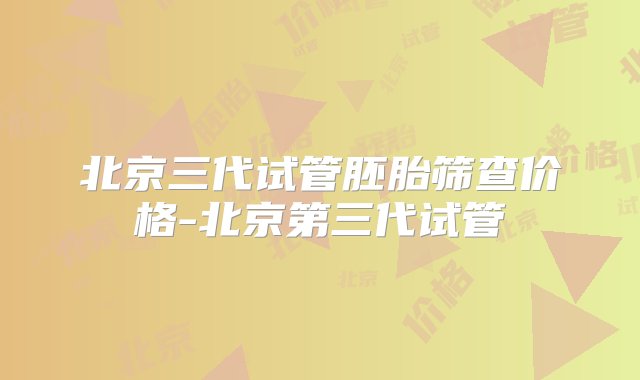 北京三代试管胚胎筛查价格-北京第三代试管