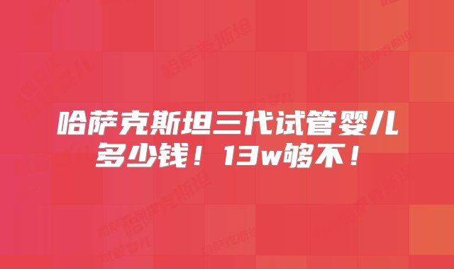 哈萨克斯坦三代试管婴儿多少钱！13w够不！