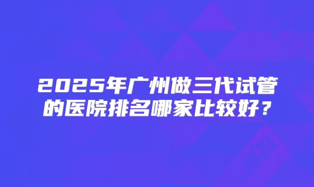 2025年广州做三代试管的医院排名哪家比较好？