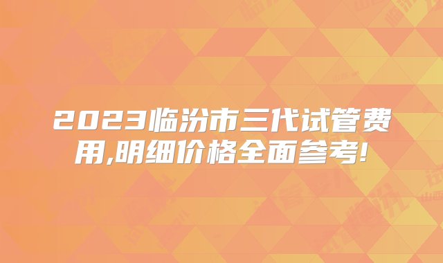 2023临汾市三代试管费用,明细价格全面参考!