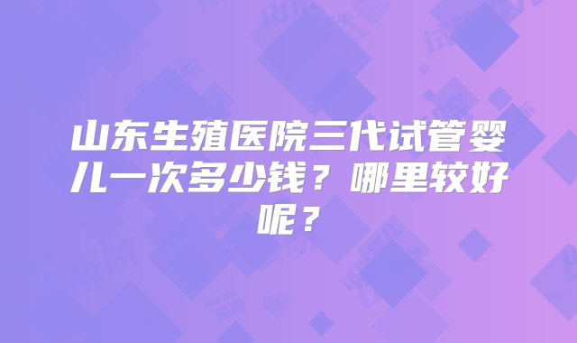 山东生殖医院三代试管婴儿一次多少钱？哪里较好呢？