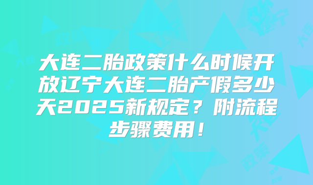 大连二胎政策什么时候开放辽宁大连二胎产假多少天2025新规定？附流程步骤费用！