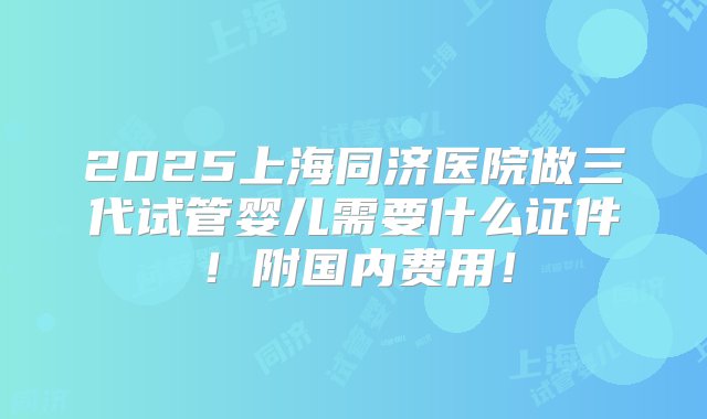 2025上海同济医院做三代试管婴儿需要什么证件！附国内费用！