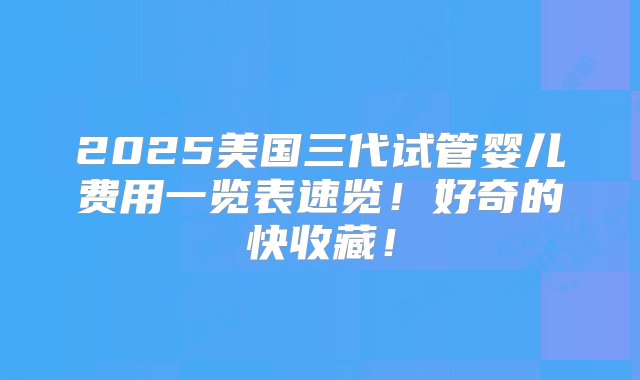 2025美国三代试管婴儿费用一览表速览！好奇的快收藏！