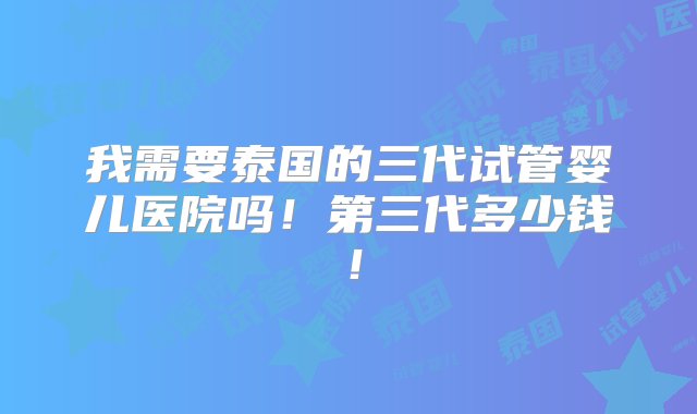 我需要泰国的三代试管婴儿医院吗！第三代多少钱！