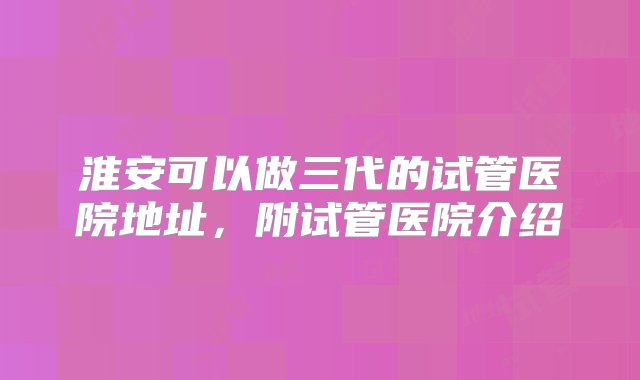 淮安可以做三代的试管医院地址，附试管医院介绍