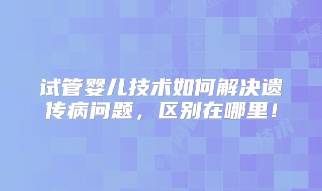 试管婴儿技术如何解决遗传病问题，区别在哪里！