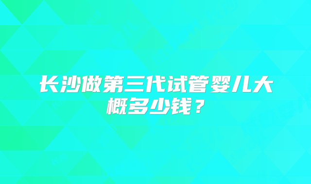 长沙做第三代试管婴儿大概多少钱？