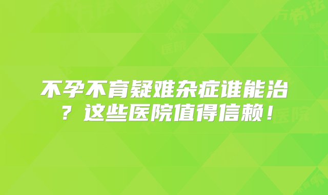 不孕不育疑难杂症谁能治？这些医院值得信赖！